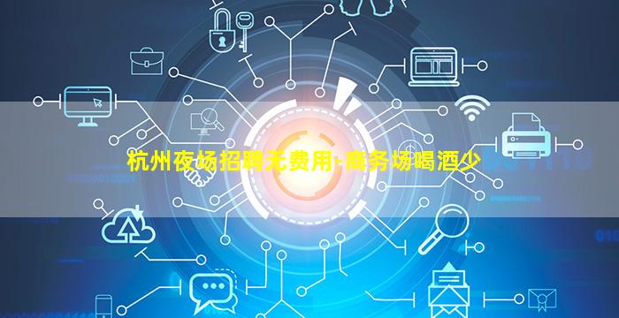 杭州夜场招聘无费用-商务场喝酒少
